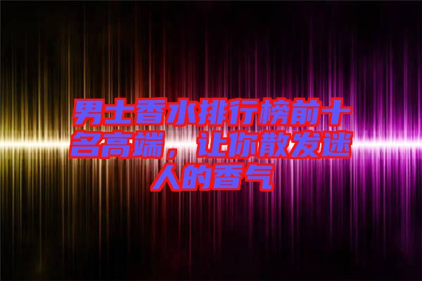 男士香水排行榜前十名高端，讓你散發(fā)迷人的香氣