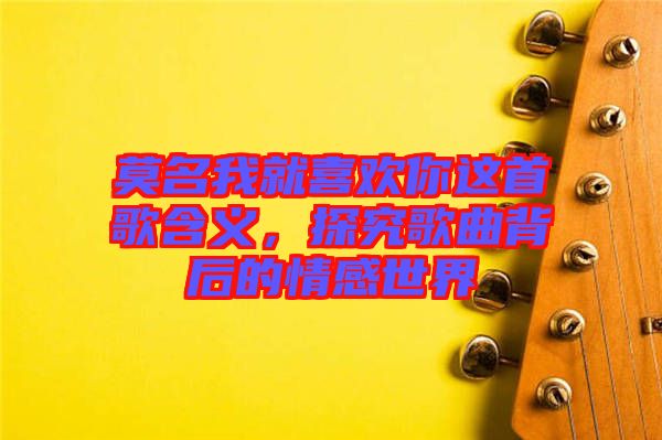 莫名我就喜歡你這首歌含義，探究歌曲背后的情感世界