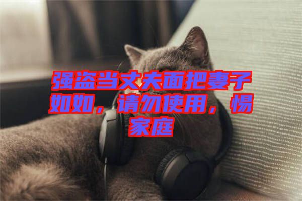 強(qiáng)盜當(dāng)丈夫面把妻子如如，請(qǐng)勿使用，惕家庭