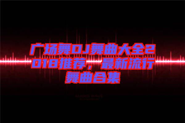 廣場舞DJ舞曲大全2018推薦，最新流行舞曲合集