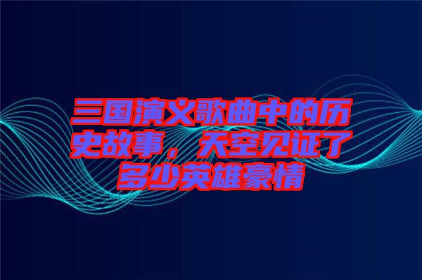三國(guó)演義歌曲中的歷史故事，天空見(jiàn)證了多少英雄豪情