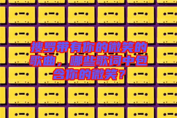 搜羅帶有你的微笑的歌曲，哪些歌詞中包含你的微笑？