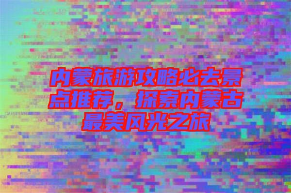 內(nèi)蒙旅游攻略必去景點推薦，探索內(nèi)蒙古最美風光之旅