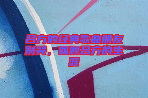 呂方的經(jīng)典歌曲朋友別哭，回顧呂方的生涯