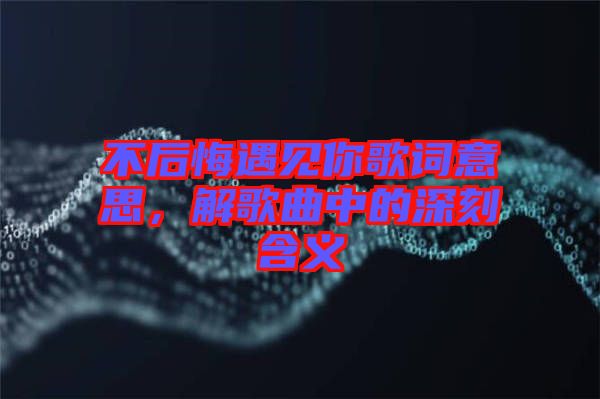 不后悔遇見你歌詞意思，解歌曲中的深刻含義