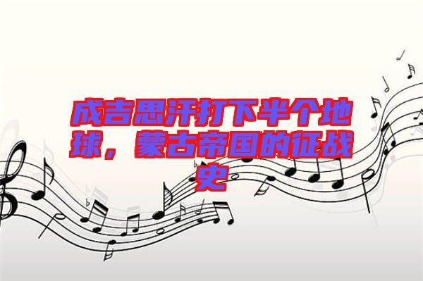 成吉思汗打下半個地球，蒙古帝國的征戰(zhàn)史