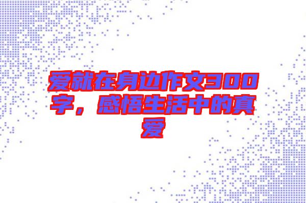 愛就在身邊作文300字，感悟生活中的真愛