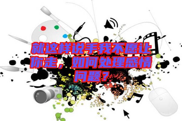 就這樣說(shuō)手我不愿讓你走，如何處理感情問(wèn)題？