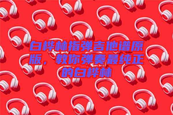 白樺林指彈吉他譜原版，教你彈奏最純正的白樺林