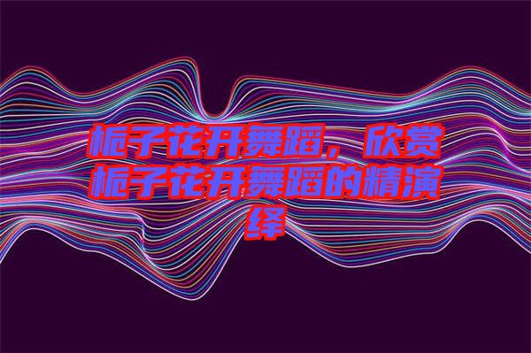 梔子花開(kāi)舞蹈，欣賞梔子花開(kāi)舞蹈的精演繹