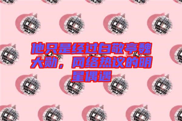 他只是經過白敬亭魏大勛，網絡熱議的明星偶遇