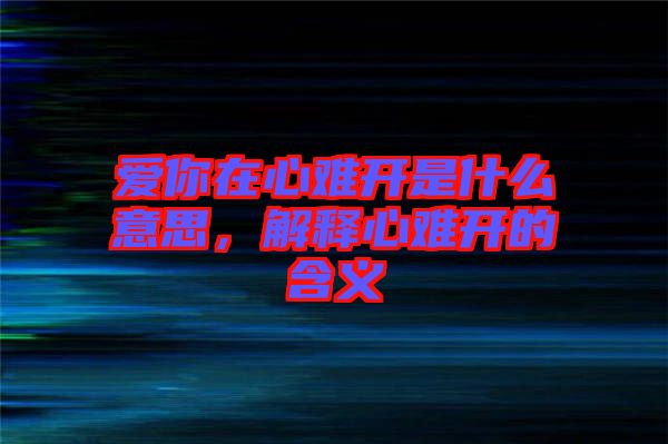 愛你在心難開是什么意思，解釋心難開的含義