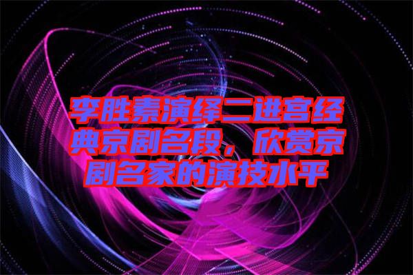 李勝素演繹二進宮經典京劇名段，欣賞京劇名家的演技水平