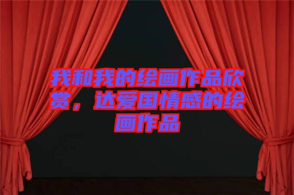 我和我的繪畫作品欣賞，達愛國情感的繪畫作品