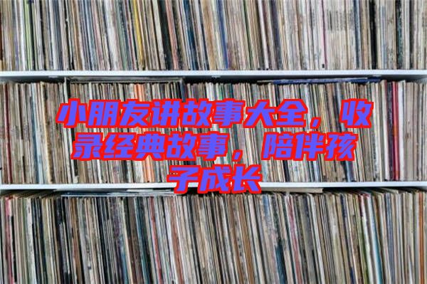 小朋友講故事大全，收錄經(jīng)典故事，陪伴孩子成長
