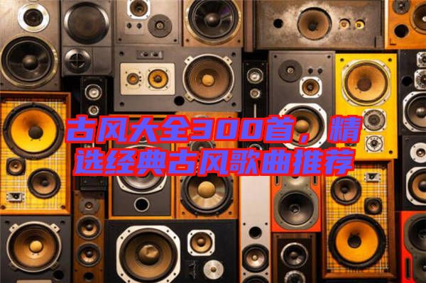 古風(fēng)大全300首，精選經(jīng)典古風(fēng)歌曲推薦