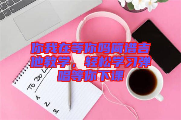 你我在等你嗎簡(jiǎn)譜吉他教學(xué)，輕松學(xué)習(xí)彈唱等你下課