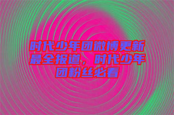 時(shí)代少年團(tuán)微博更新最全報(bào)道，時(shí)代少年團(tuán)粉絲必看