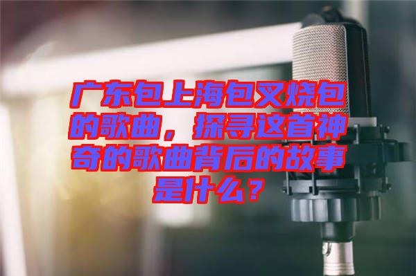 廣東包上海包叉燒包的歌曲，探尋這首神奇的歌曲背后的故事是什么？