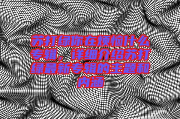 蘇打綠你在煩惱什么專輯，詳細(xì)介紹蘇打綠最新專輯的主題和內(nèi)涵