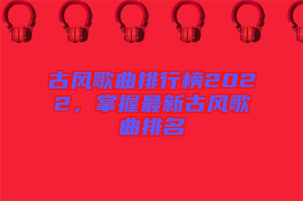 古風(fēng)歌曲排行榜2022，掌握最新古風(fēng)歌曲排名
