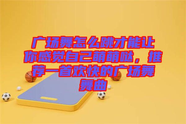 廣場舞怎么跳才能讓你感覺自己萌萌噠，推薦一首歡快的廣場舞舞曲