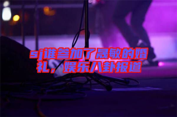sj誰參加了晟敏的婚禮，娛樂八卦報道