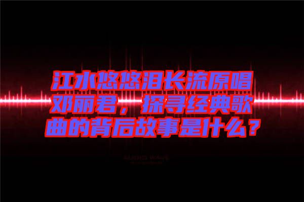 江水悠悠淚長(zhǎng)流原唱鄧麗君，探尋經(jīng)典歌曲的背后故事是什么？