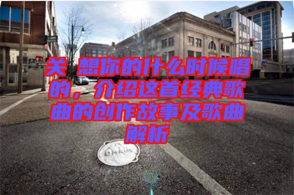 關(guān)喆想你的什么時(shí)候唱的，介紹這首經(jīng)典歌曲的創(chuàng)作故事及歌曲解析