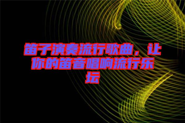 笛子演奏流行歌曲，讓你的笛音唱響流行樂壇