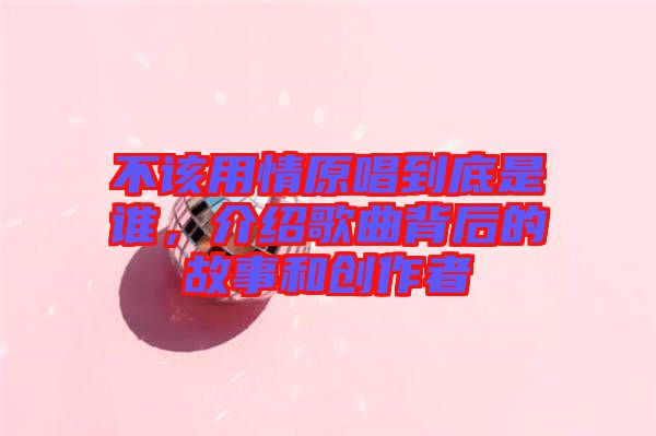 不該用情原唱到底是誰(shuí)，介紹歌曲背后的故事和創(chuàng)作者