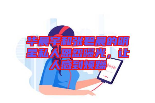 華晨宇和張碧晨的明星私人恩怨曝光，讓人感到煩躁