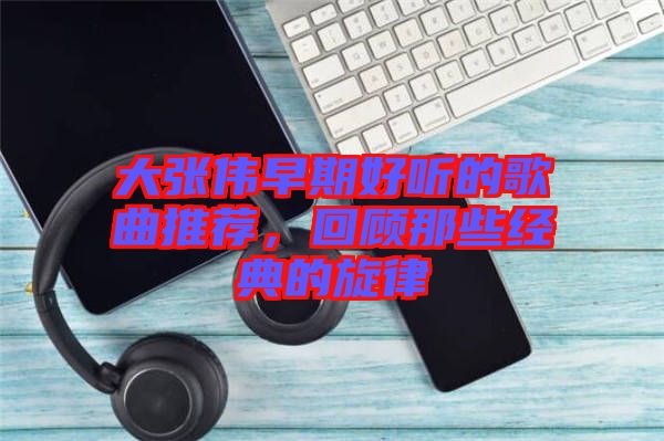 大張偉早期好聽的歌曲推薦，回顧那些經(jīng)典的旋律