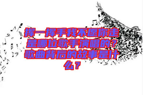 揮一揮手我不愿你走是哪位歌手演唱的？歌曲背后的故事是什么？