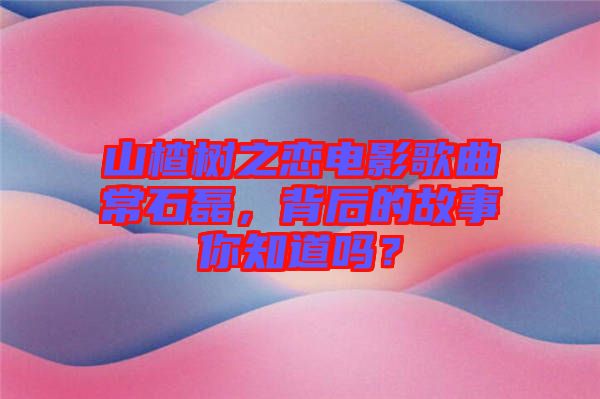 山楂樹之戀電影歌曲常石磊，背后的故事你知道嗎？