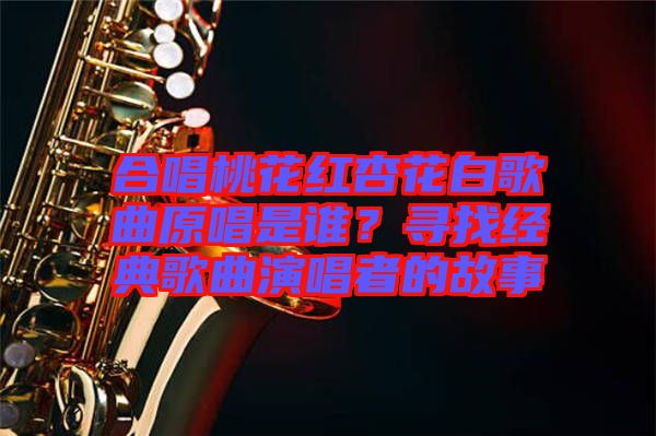 合唱桃花紅杏花白歌曲原唱是誰？尋找經(jīng)典歌曲演唱者的故事