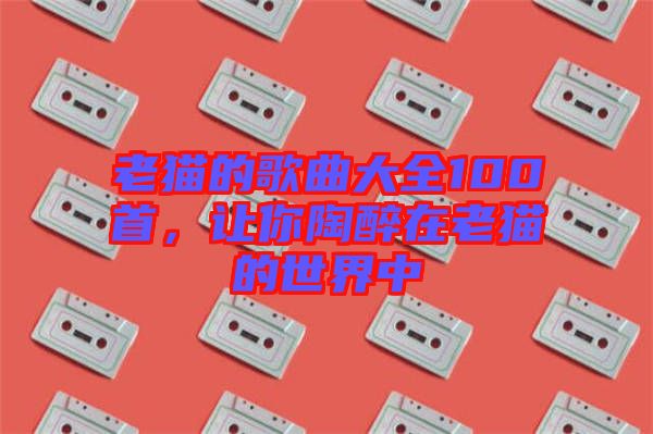 老貓的歌曲大全100首，讓你陶醉在老貓的世界中