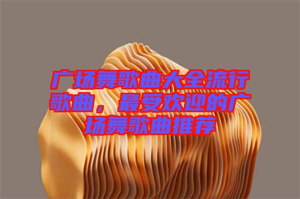廣場舞歌曲大全流行歌曲，最受歡迎的廣場舞歌曲推薦