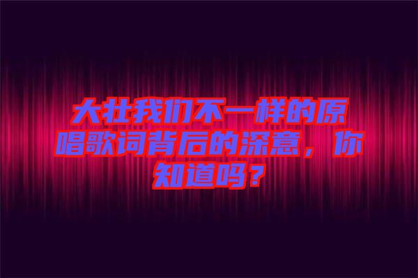 大壯我們不一樣的原唱歌詞背后的深意，你知道嗎？