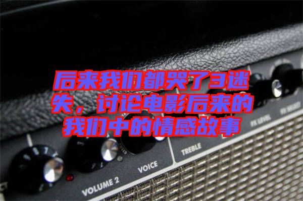 后來(lái)我們都哭了3迷失，討論電影后來(lái)的我們中的情感故事