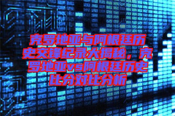 克羅地亞與阿根廷歷史交鋒紀(jì)錄大揭秘，克羅地亞vs阿根廷歷史比分對比分析