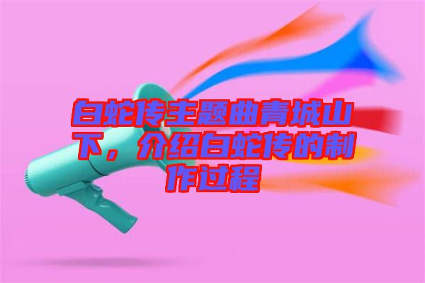 白蛇傳主題曲青城山下，介紹白蛇傳的制作過(guò)程