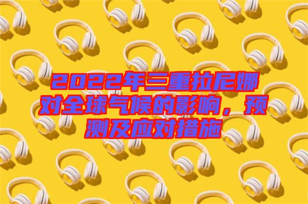 2022年三重拉尼娜對全球氣候的影響，預(yù)測及應(yīng)對措施