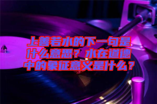 上善若水的下一句是什么意思？水在道德中的象征意義是什么？