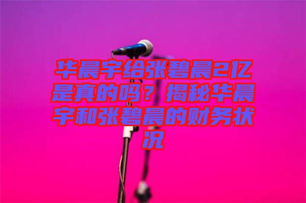 華晨宇給張碧晨2億是真的嗎？揭秘華晨宇和張碧晨的財務(wù)狀況