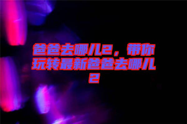 爸爸去哪兒2，帶你玩轉最新爸爸去哪兒2