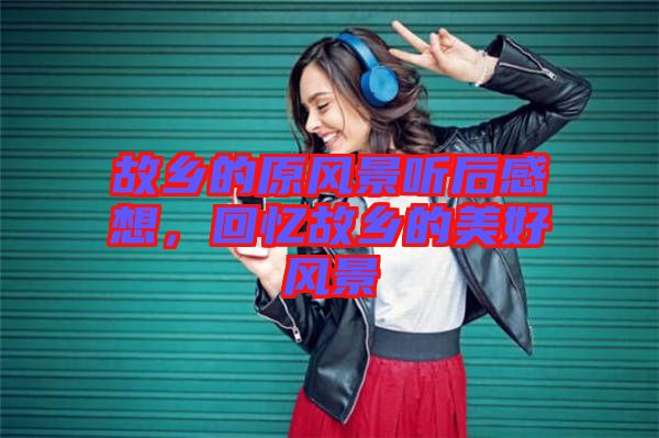 故鄉(xiāng)的原風(fēng)景聽(tīng)后感想，回憶故鄉(xiāng)的美好風(fēng)景