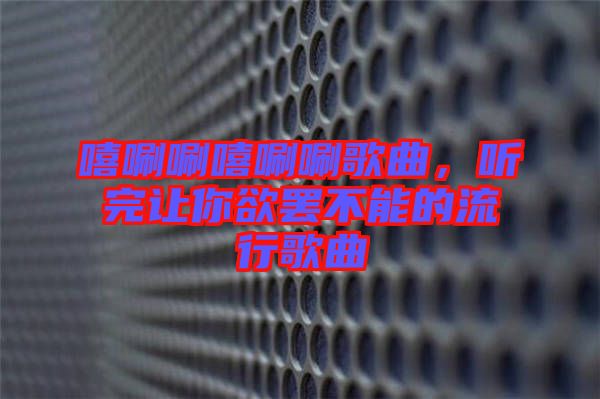 嘻唰唰嘻唰唰歌曲，聽(tīng)完讓你欲罷不能的流行歌曲