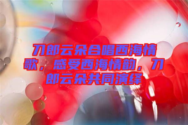 刀郎云朵合唱西海情歌，感受西海情韻，刀郎云朵共同演繹