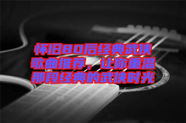 懷舊80后經(jīng)典武俠歌曲推薦，讓你重溫那段經(jīng)典的武俠時(shí)光